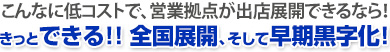こんなに低コストで、営業拠点が出店展開できるなら！きっとできる!! 全国展開、そして早期黒字化！